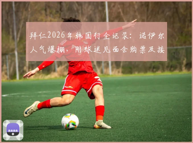 拜仁2026年韩国行全记录:诺伊尔人气爆棚,附球迷见面会购票及接机实战攻略