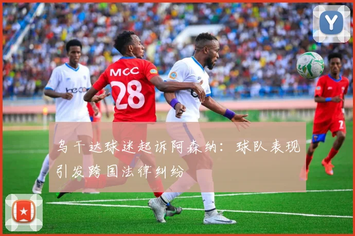 乌干达球迷起诉阿森纳：球队表现引发跨国法律纠纷