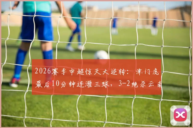2026赛季中超惊天大逆转：津门虎最后10分钟连灌三球，3-2绝杀云南，球迷直呼心脏受不了