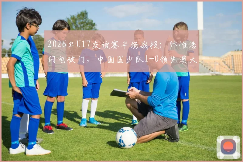 2026年U17友谊赛半场战报:帅惟浩闪电破门,中国国少队1-0领先澳大利亚,附进球视频与未来前景分析