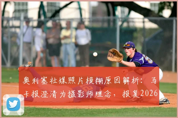 奥利塞社媒照片模糊原因解析：马卡报澄清为摄影师理念，报复2026世界杯FIFA纯属谣传