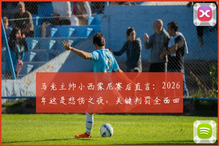马竞主帅小西蒙尼赛后直言：2026年这是悲伤之夜，关键判罚全面回顾与分析