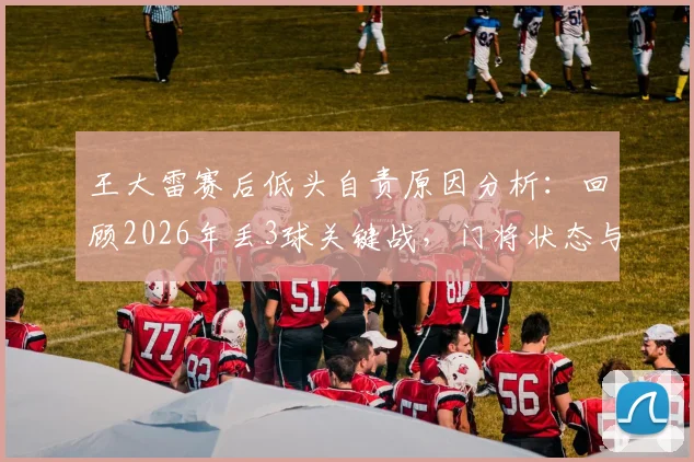 王大雷赛后低头自责原因分析:回顾2026年丢3球关键战,门将状态与赛后真实反应引深思
