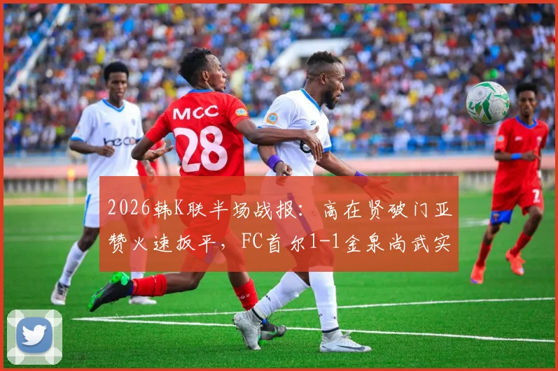 2026韩K联半场战报:高在贤破门亚赞火速扳平,FC首尔1-1金泉尚武实时分析