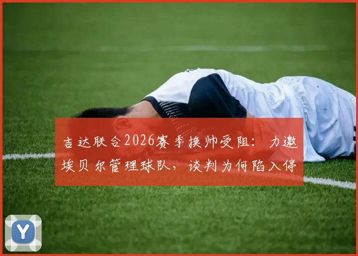 吉达联合2026赛季换帅受阻：力邀埃贝尔管理球队，谈判为何陷入停滞？背后原因解析
