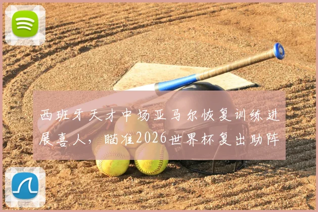 西班牙天才中场亚马尔恢复训练进展喜人，瞄准2026世界杯复出助阵斗牛士军团