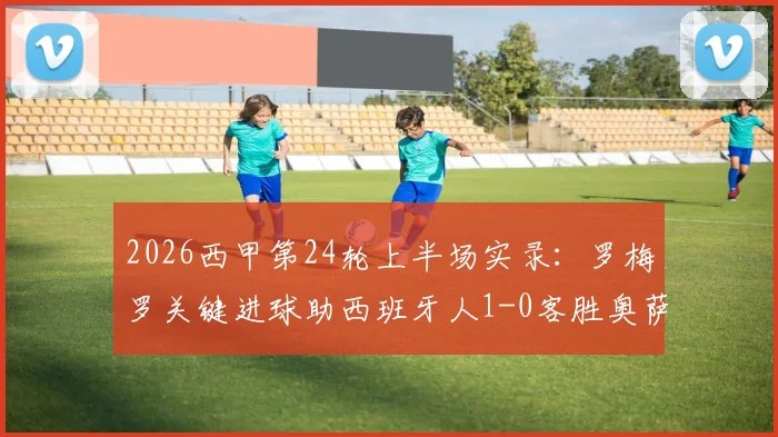 2026西甲第24轮上半场实录：罗梅罗关键进球助西班牙人1-0客胜奥萨苏纳，附赛后分析及两队近期战绩