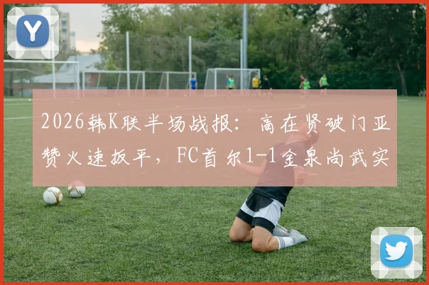 2026韩K联半场战报：高在贤破门亚赞火速扳平，FC首尔1-1金泉尚武实时分析