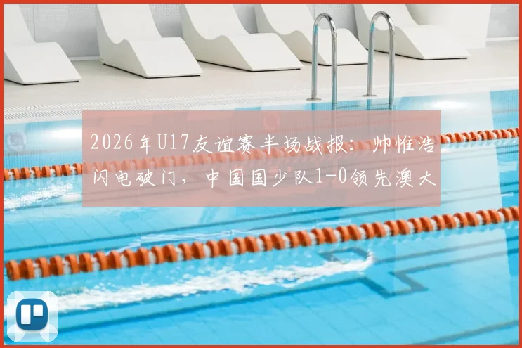 2026年U17友谊赛半场战报：帅惟浩闪电破门，中国国少队1-0领先澳大利亚，附进球视频与未来前景分析