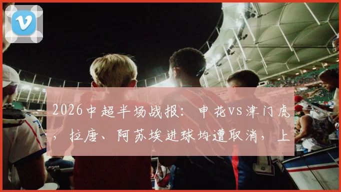2026中超半场战报：申花vs津门虎，拉唐、阿苏埃进球均遭取消，上半场0-0收场解析