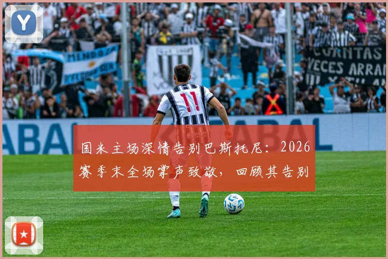 国米主场深情告别巴斯托尼：2026赛季末全场掌声致敬，回顾其告别发言与离队原因，附告别瞬间视频集锦