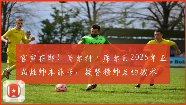 官宣在即！马尔科·席尔瓦2026年正式挂帅本菲卡，接替穆帅后的战术打法与薪资详情曝光