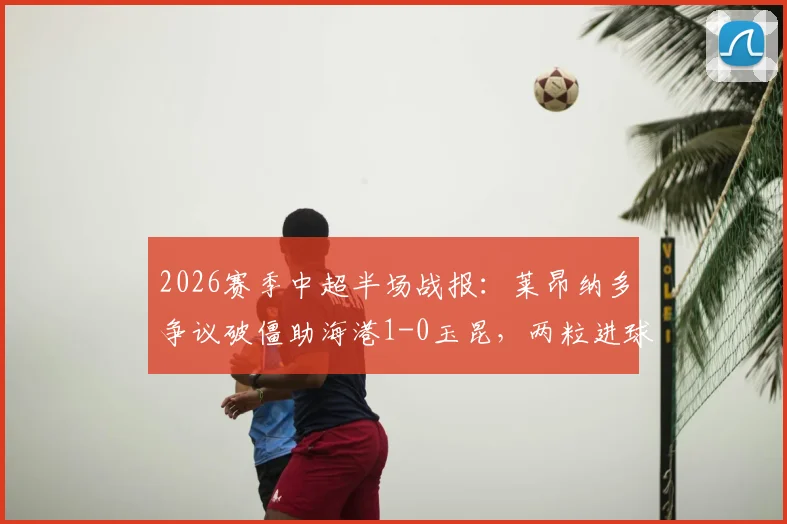 2026赛季中超半场战报:莱昂纳多争议破僵助海港1-0玉昆,两粒进球被吹引热议,附完整视频回放与裁判判罚解析