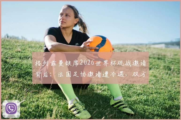 格列兹曼缺席2026世界杯观战邀请背后:法国足协邀请遭冷遇,双方关系现状深度剖析