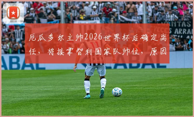 厄瓜多尔主帅2026世界杯后确定离任，将接掌智利国家队帅位，原因与继任者成焦点