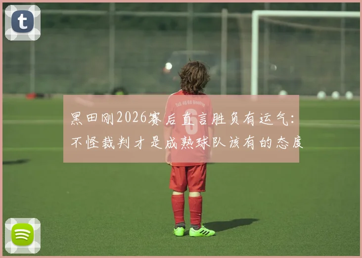 黑田刚2026赛后直言胜负有运气:不怪裁判才是成熟球队该有的态度,正确看待比赛失利指南