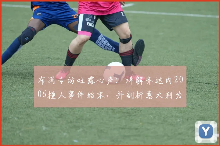 布冯专访吐露心声:详解齐达内2006撞人事件始末,并剖析意大利为何难再现巴乔式天才球员