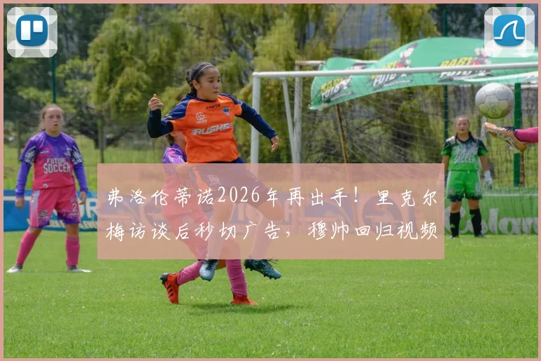 弗洛伦蒂诺2026年再出手!里克尔梅访谈后秒切广告,穆帅回归视频引爆足坛