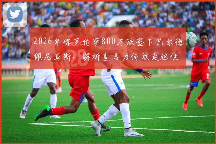 2026年佛罗伦萨800万欧签下巴尔德佩尼亚斯,解析皇马为何放走这位青训球员及他在意甲的前景
