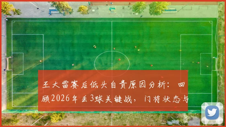 王大雷赛后低头自责原因分析：回顾2026年丢3球关键战，门将状态与赛后真实反应引深思