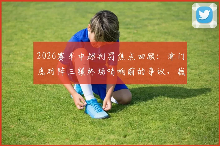 2026赛季中超判罚焦点回顾：津门虎对阵三镇终场哨响前的争议，裁判规则与VAR介入全解析