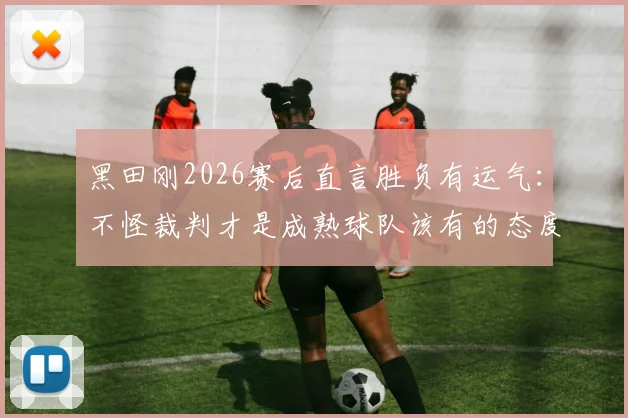 黑田刚2026赛后直言胜负有运气：不怪裁判才是成熟球队该有的态度，正确看待比赛失利指南