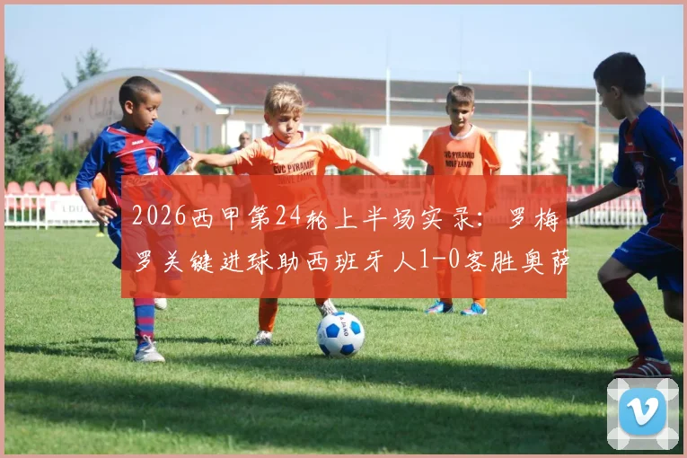 2026西甲第24轮上半场实录：罗梅罗关键进球助西班牙人1-0客胜奥萨苏纳，附赛后分析及两队近期战绩