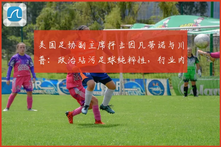 美国足协副主席抨击因凡蒂诺与川普：政治玷污足球纯粹性，行业内部面临2026年抉择