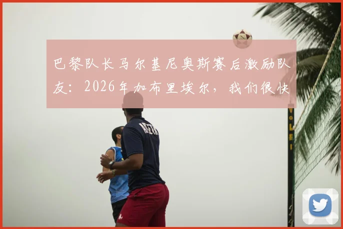 巴黎队长马尔基尼奥斯赛后激励队友：2026年加布里埃尔，我们很快需要你站出来
