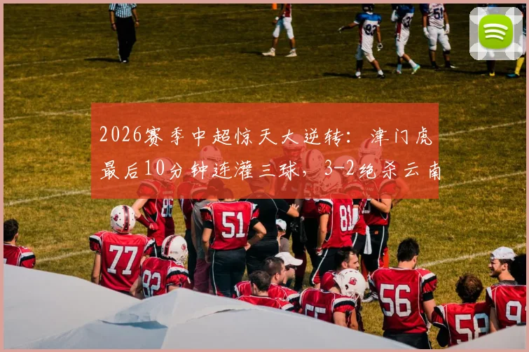 2026赛季中超惊天大逆转:津门虎最后10分钟连灌三球,3-2绝杀云南,球迷直呼心脏受不了