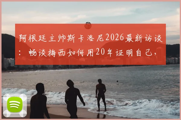 阿根廷主帅斯卡洛尼2026最新访谈：畅谈梅西如何用20年证明自己，解析看梅西比赛的独特享受