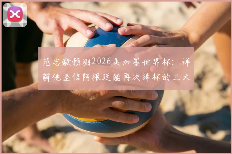 范志毅预测2026美加墨世界杯：详解他坚信阿根廷能再次捧杯的三大理由与面临的挑战