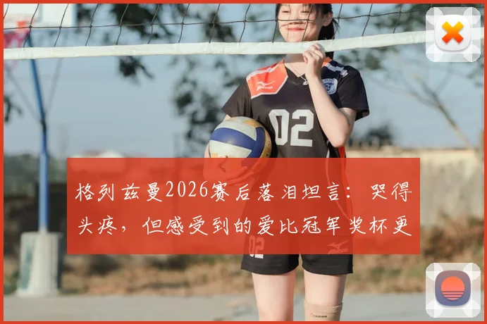 格列兹曼2026赛后落泪坦言：哭得头疼，但感受到的爱比冠军奖杯更珍贵