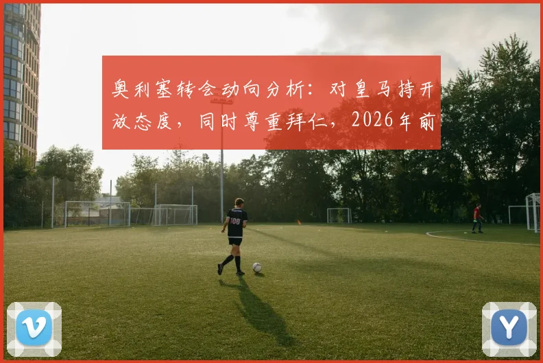 奥利塞转会动向分析:对皇马持开放态度,同时尊重拜仁,2026年前究竟会去哪?