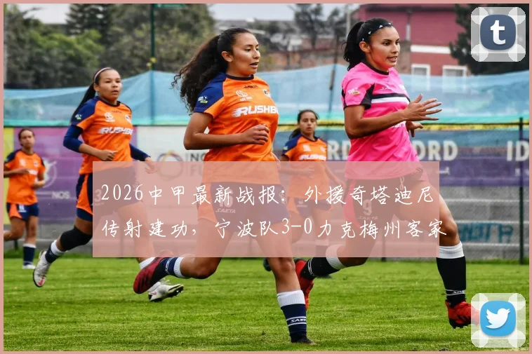 2026中甲最新战报:外援奇塔迪尼传射建功,宁波队3-0力克梅州客家夺赛季首胜,积分榜形势解读