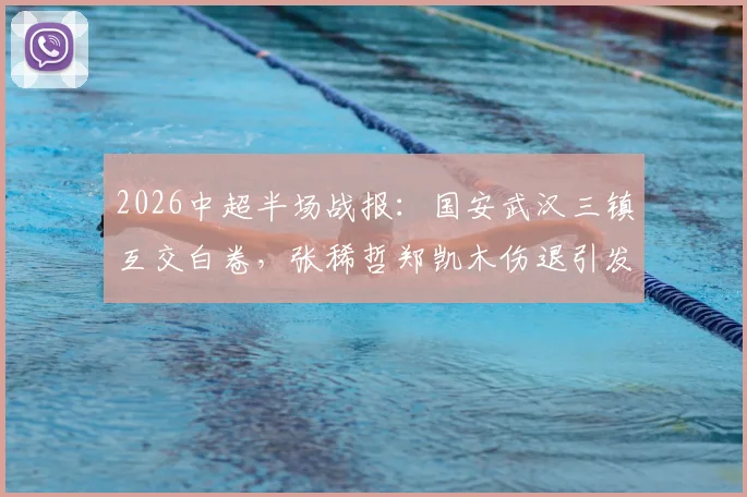 2026中超半场战报：国安武汉三镇互交白卷，张稀哲郑凯木伤退引发球迷担忧，半场技术统计深度复盘