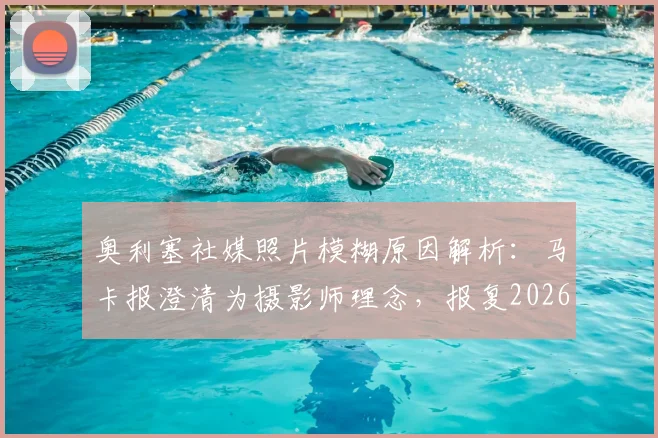 奥利塞社媒照片模糊原因解析:马卡报澄清为摄影师理念,报复2026世界杯FIFA纯属谣传
