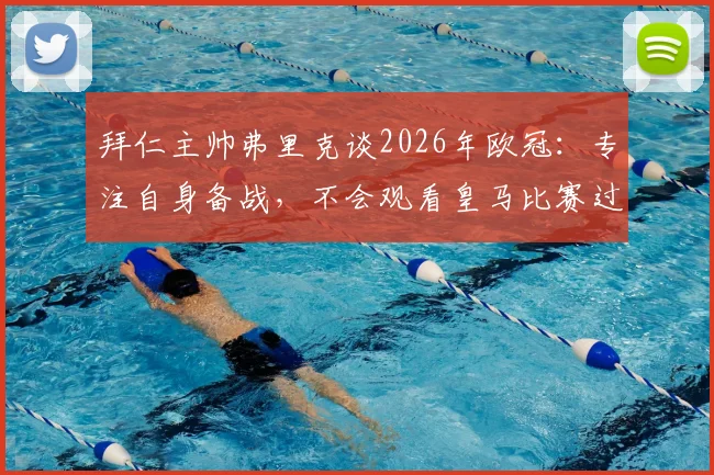 拜仁主帅弗里克谈2026年欧冠：专注自身备战，不会观看皇马比赛过程，静待结果揭晓
