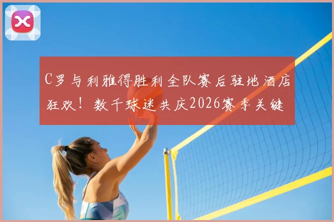 C罗与利雅得胜利全队赛后驻地酒店狂欢！数千球迷共庆2026赛季关键胜利，现场高清图集与完整回顾