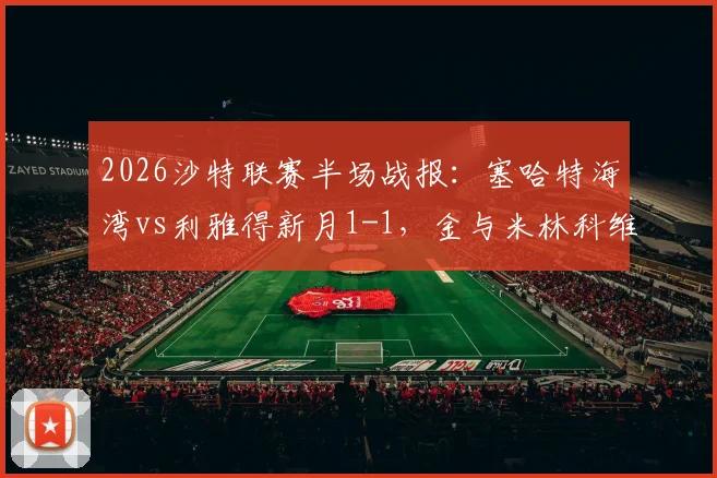 2026沙特联赛半场战报：塞哈特海湾vs利雅得新月1-1，金与米林科维奇各入一球，实时视频集锦与分析
