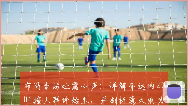 布冯专访吐露心声：详解齐达内2006撞人事件始末，并剖析意大利为何难再现巴乔式天才球员