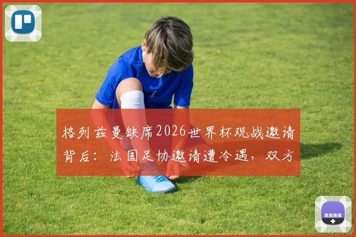 格列兹曼缺席2026世界杯观战邀请背后：法国足协邀请遭冷遇，双方关系现状深度剖析