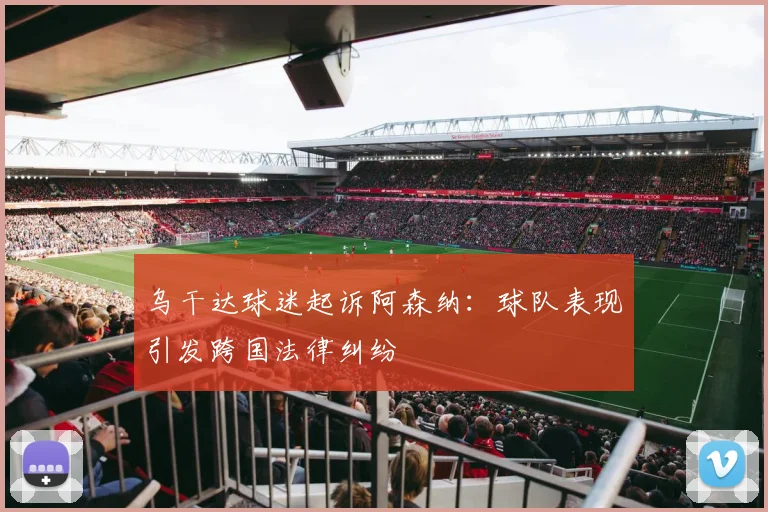 乌干达球迷起诉阿森纳：球队表现引发跨国法律纠纷