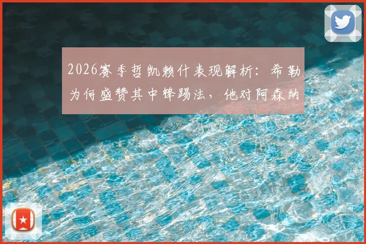 2026赛季哲凯赖什表现解析：希勒为何盛赞其中锋踢法，他对阿森纳战术升级有何具体帮助？