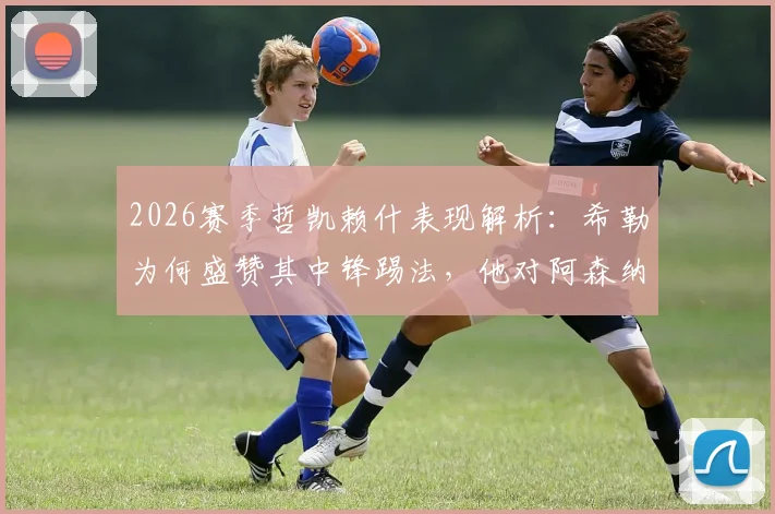2026赛季哲凯赖什表现解析:希勒为何盛赞其中锋踢法,他对阿森纳战术升级有何具体帮助?
