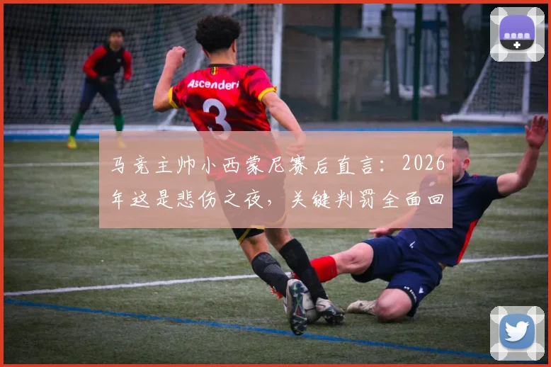 马竞主帅小西蒙尼赛后直言:2026年这是悲伤之夜,关键判罚全面回顾与分析