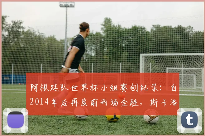 阿根廷队世界杯小组赛创纪录：自2014年后再度前两场全胜，斯卡洛尼战术与梅西核心作用深度解析