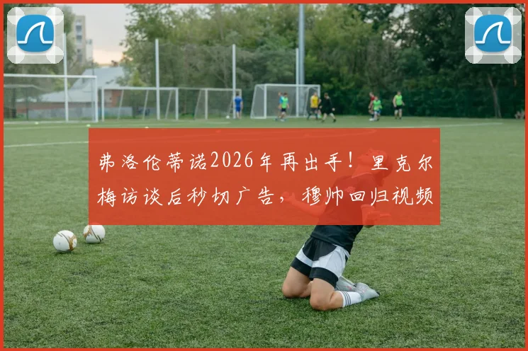 弗洛伦蒂诺2026年再出手！里克尔梅访谈后秒切广告，穆帅回归视频引爆足坛