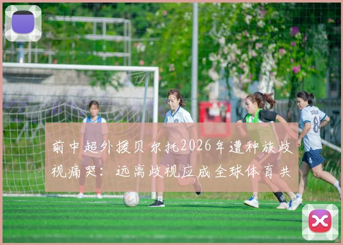 前中超外援贝尔托2026年遭种族歧视痛哭：远离歧视应成全球体育共识，球迷行为自查指南