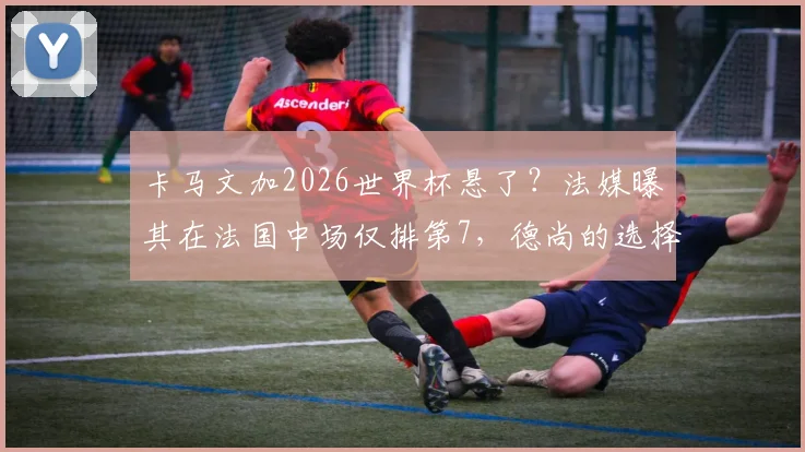 卡马文加2026世界杯悬了?法媒曝其在法国中场仅排第7,德尚的选择引发热议